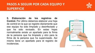 PASOS A SEGUIR POR CADA EQUIPO Y
SUPERFICIE
5. Elaboración de los registros de
Control. Por último debemos elaborar una hoja
de control en la que se registre diariamente que
ese equipo ha sido limpiado y desinfectado y
que ha sido revisado. En estas hojas
normalmente existe un apartado para la firma
de la persona que ha limpiado y otro para la
firma de la persona que ha supervisado. Así
mismo tiene un apartado para el registro de
incidencias.
 
