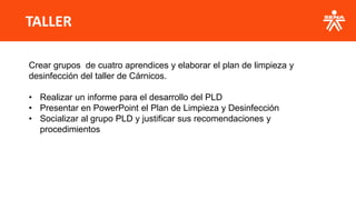 TALLER
Crear grupos de cuatro aprendices y elaborar el plan de limpieza y
desinfección del taller de Cárnicos.
• Realizar un informe para el desarrollo del PLD
• Presentar en PowerPoint el Plan de Limpieza y Desinfección
• Socializar al grupo PLD y justificar sus recomendaciones y
procedimientos
 