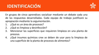 IDENTIFICACIÓN
En grupos de cinco aprendices socializar mediante un debate cada una
de las respuestas desarrolladas. Cada equipo de trabajo justificará su
apropiación mediante la argumentación.
1. ¿Qué es un área de procesos?
2. ¿Qué es limpieza y desinfección?
3. Mencionar las superficies que requieren limpieza en una planta de
proceso.
4. ¿Qué insumos químicos cree se deben de usar para la limpieza de
una superficie de la planta de procesos de alimentos?
 