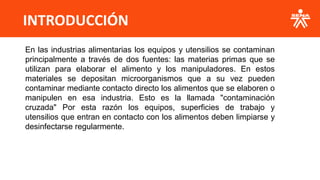 INTRODUCCIÓN
En las industrias alimentarias los equipos y utensilios se contaminan
principalmente a través de dos fuentes: las materias primas que se
utilizan para elaborar el alimento y los manipuladores. En estos
materiales se depositan microorganismos que a su vez pueden
contaminar mediante contacto directo los alimentos que se elaboren o
manipulen en esa industria. Esto es la llamada "contaminación
cruzada" Por esta razón los equipos, superficies de trabajo y
utensilios que entran en contacto con los alimentos deben limpiarse y
desinfectarse regularmente.
 