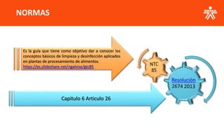 NORMAS
Capitulo 6 Articulo 26
Es la guía que tiene como objetivo dar a conocer los
conceptos básicos de limpieza y desinfección aplicados
en plantas de procesamiento de alimentos.
https://es.slideshare.net/ngalvise/gtc85
 