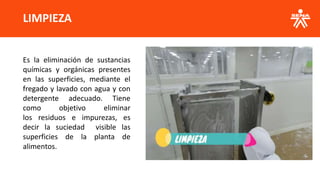 LIMPIEZA
Es la eliminación de sustancias
químicas y orgánicas presentes
en las superficies, mediante el
fregado y lavado con agua y con
detergente adecuado. Tiene
como objetivo eliminar
los residuos e impurezas, es
decir la suciedad visible las
superficies de la planta de
alimentos.
 