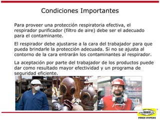 Condiciones Importantes
Para proveer una protección respiratoria efectiva, el
respirador purificador (filtro de aire) debe ser el adecuado
para el contaminante.
El respirador debe ajustarse a la cara del trabajador para que
pueda brindarle la protección adecuada. Si no se ajusta al
contorno de la cara entrarán los contaminantes al respirador.
La aceptación por parte del trabajador de los productos puede
dar como resultado mayor efectividad y un programa de
seguridad eficiente.

®

 