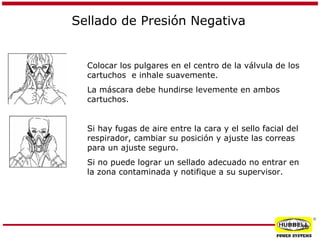 Sellado de Presión Negativa

Colocar los pulgares en el centro de la válvula de los
cartuchos e inhale suavemente.
La máscara debe hundirse levemente en ambos
cartuchos.
Si hay fugas de aire entre la cara y el sello facial del
respirador, cambiar su posición y ajuste las correas
para un ajuste seguro.
Si no puede lograr un sellado adecuado no entrar en
la zona contaminada y notifique a su supervisor.

®

26

 