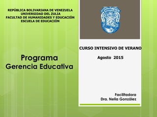 Programa
Gerencia Educativa
Facilitadora
Dra. Nelia González
CURSO INTENSIVO DE VERANO
Agosto 2015
REPÚBLICA BOLIVARIANA DE VENEZUELA
UNIVERSIDAD DEL ZULIA
FACULTAD DE HUMANIDADES Y EDUCACIÓN
ESCUELA DE EDUCACIÓN
 