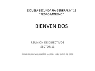 ESCUELA SECUNDARIA GENERAL N° 16
            “PEDRO MORENO”



             BIENVENIDOS

        REUNIÓN DE DIRECTIVOS
              SECTOR 13

SAN DIEGO DE ALEJANDRÍA JALISCO, 10 DE JUNIO DE 2009
 