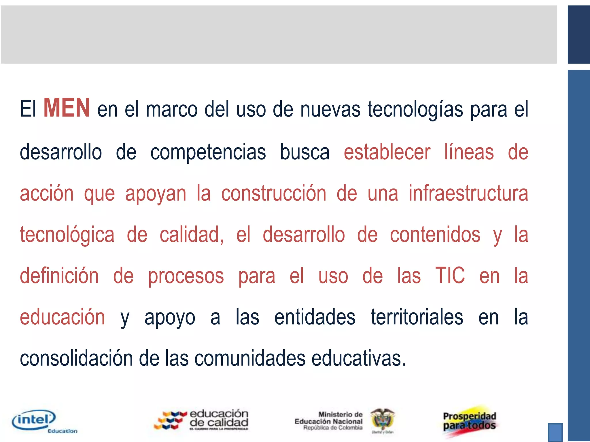 El MEN en el marco del uso de nuevas tecnologías para el desarrollo de competencias busca establecer líneas de acción que apoyan la construcción de una infraestructura tecnológica de calidad, el desarrollo de contenidos y la definición de procesos para el uso de las TIC en la educación y apoyo a las entidades territoriales en la consolidación de las comunidades educativas.
