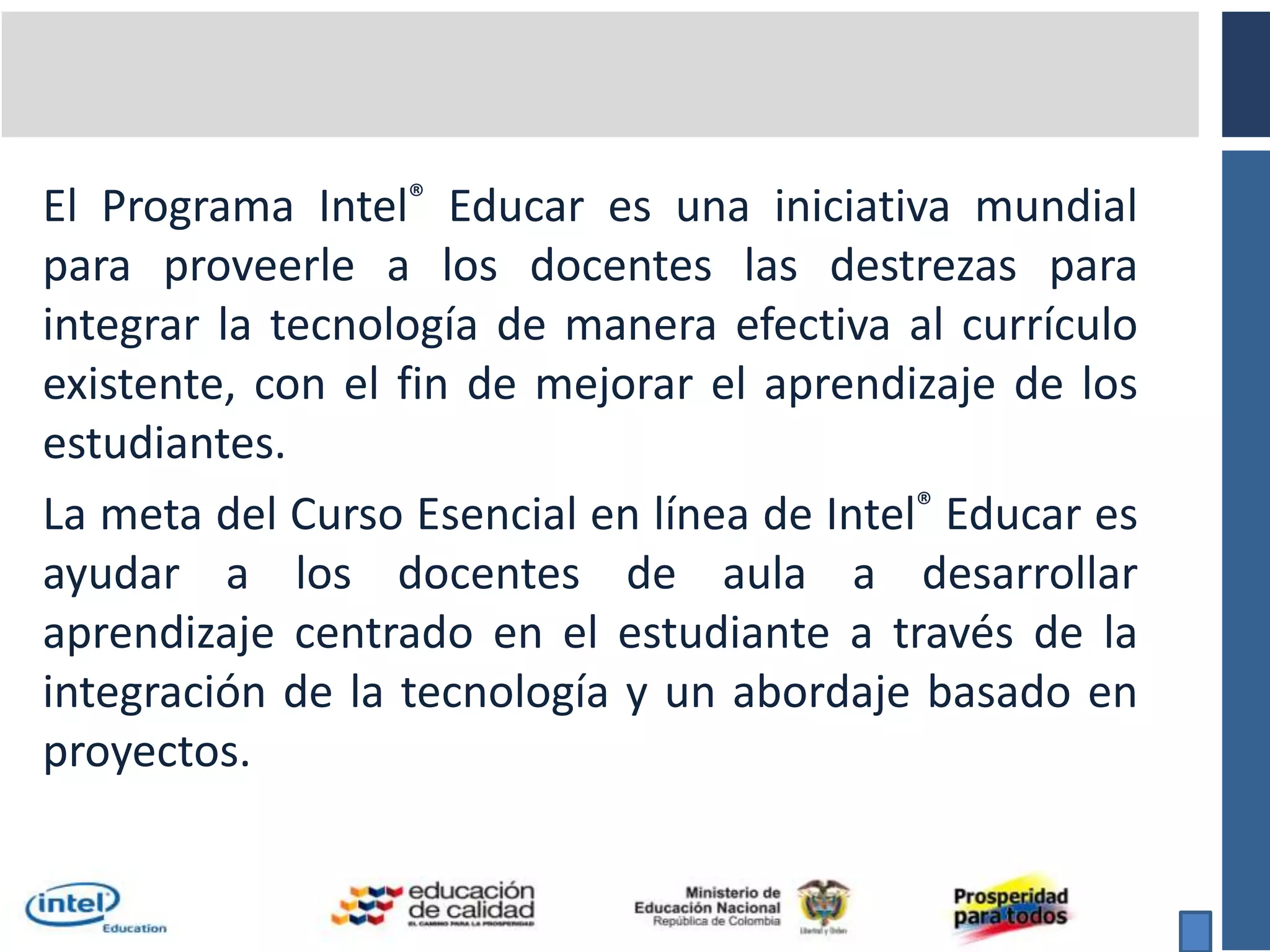 El Programa Intel® Educar es una iniciativa mundial para proveerle a los docentes las destrezas para integrar la tecnología de manera efectiva al currículo existente, con el fin de mejorar el aprendizaje de los estudiantes.La meta del Curso Esencial en línea de Intel® Educar es ayudar a los docentes de aula a desarrollar aprendizaje centrado en el estudiante a través de la integración de la tecnología y un abordaje basado en proyectos.