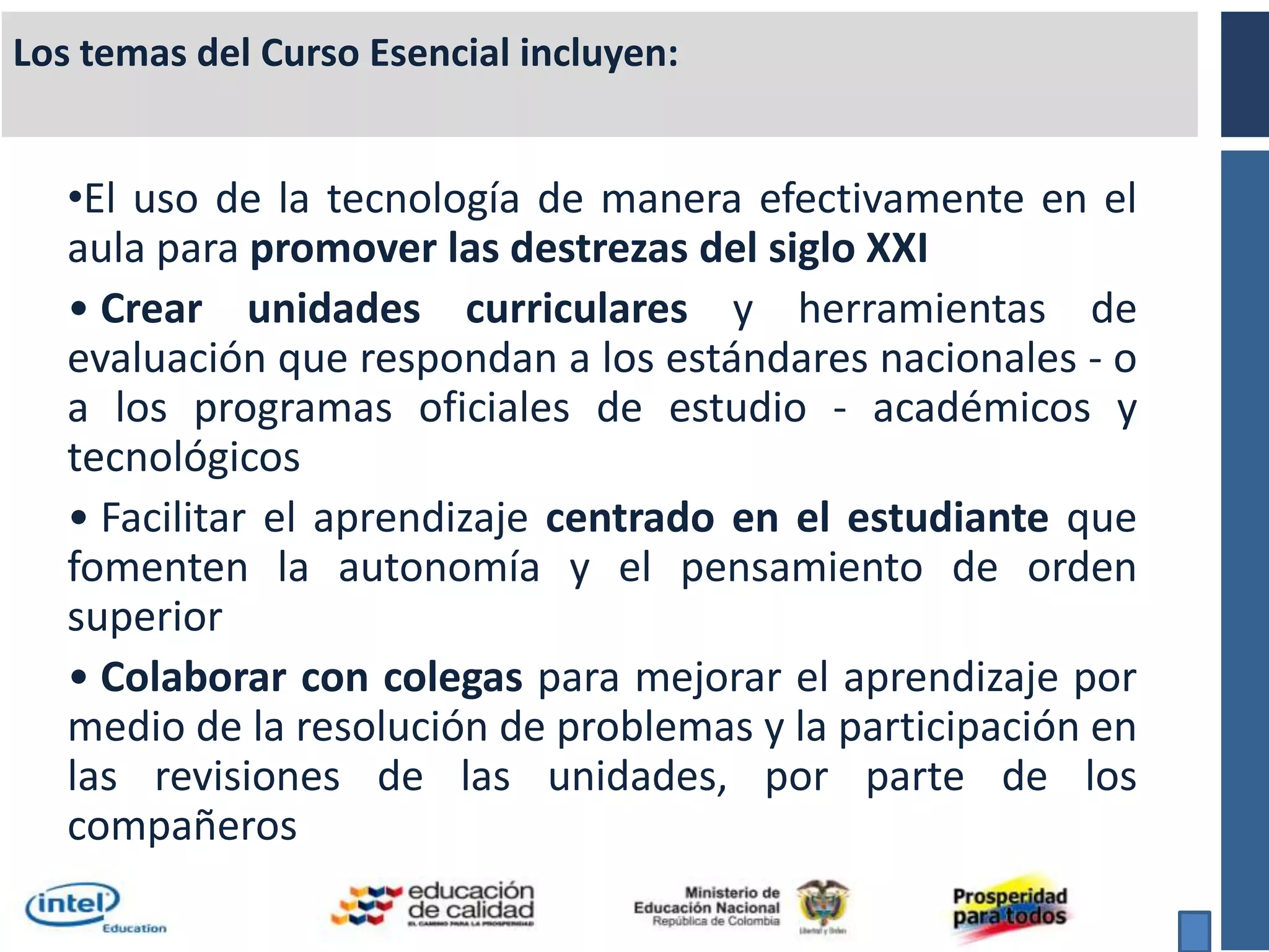 Los temas del Curso Esencial incluyen:El uso de la tecnología de manera efectivamente en el aula para promover las destrezas del siglo XXICrear unidades curriculares y herramientas de evaluación que respondan a los estándares nacionales - o a los programas oficiales de estudio - académicos y tecnológicos