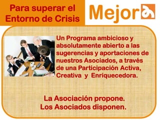 Para superar el
Entorno de Crisis
Un Programa ambicioso y
absolutamente abierto a las
sugerencias y aportaciones de
nuestros Asociados, a través
de una Participación Activa,
Creativa y Enriquecedora.
La Asociación propone.
Los Asociados disponen.
 