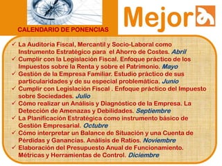 CALENDARIO DE PONENCIAS
 La Auditoría Fiscal, Mercantil y Socio-Laboral como
Instrumento Estratégico para el Ahorro de Costes. Abril
 Cumplir con la Legislación Fiscal. Enfoque práctico de los
Impuestos sobre la Renta y sobre el Patrimonio. Mayo
 Gestión de la Empresa Familiar. Estudio práctico de sus
particularidades y de su especial problemática. Junio
 Cumplir con Legislación Fiscal . Enfoque práctico del Impuesto
sobre Sociedades. Julio
 Cómo realizar un Análisis y Diagnóstico de la Empresa. La
Detección de Amenazas y Debilidades. Septiembre
 La Planificación Estratégica como instrumento básico de
Gestión Empresarial. Octubre
 Cómo interpretar un Balance de Situación y una Cuenta de
Pérdidas y Ganancias. Análisis de Ratios. Noviembre
 Elaboración del Presupuesto Anual de Funcionamiento.
Métricas y Herramientas de Control. Diciembre
 