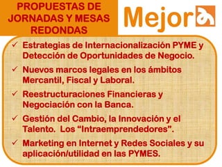 PROPUESTAS DE
JORNADAS Y MESAS
REDONDAS
 Estrategias de Internacionalización PYME y
Detección de Oportunidades de Negocio.
 Nuevos marcos legales en los ámbitos
Mercantil, Fiscal y Laboral.
 Reestructuraciones Financieras y
Negociación con la Banca.
 Gestión del Cambio, la Innovación y el
Talento. Los “Intraemprendedores”.
 Marketing en Internet y Redes Sociales y su
aplicación/utilidad en las PYMES.
 