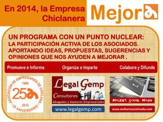 En 2014, la Empresa
Chiclanera
UN PROGRAMA CON UN PUNTO NUCLEAR:
LA PARTICIPACIÓN ACTIVA DE LOS ASOCIADOS.
APORTANDO IDEAS, PROPUESTAS, SUGERENCIAS Y
OPINIONES QUE NOS AYUDEN A MEJORAR .
www.legalgemp.com www.melkartsocialmedia.com
 
