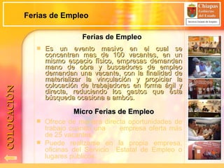 Es un evento masivo en el cual se concentran mas de 100 vacantes, en un mismo espacio físico, empresas demandan mano de obra y buscadores de empleo demandan una vacante, con la finalidad de materializar la vinculación y propiciar la colocación de trabajadores en forma ágil y directa, reduciendo los gastos que ésta búsqueda ocasiona a ambos. Micro Ferias de Empleo COLOCACIÓN Ferias de Empleo Ofrece de manera directa oportunidades de trabajo cuando una  empresa oferta más de 25 vacantes. Puede realizarse en la propia empresa, oficinas del Servicio  Estatal de Empleo o lugares públicos. Ferias de Empleo 
