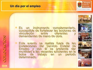 Es un instrumento complementario, susceptible de fortalecer las acciones de vinculación entre oferentes y demandantes de mano de obra. Este evento se realiza fuera de las instalaciones del Servicio Estatal de Empleo y con él se pretende dar movilidad a las vacantes existentes en la bolsa de trabajo en un periodo determinado. Un día por el empleo COLOCACIÓN 