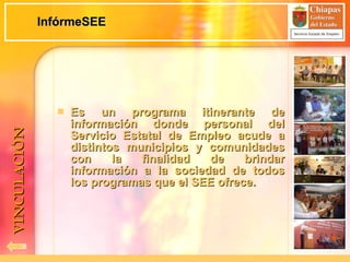 InfórmeSEE Es un programa itinerante de información donde personal del Servicio Estatal de Empleo acude a distintos municipios y comunidades con la finalidad de brindar información a la sociedad de todos los programas que el SEE ofrece. VINCULACIÓN 