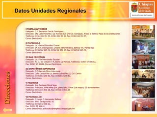 I TUXTLA GUTIÉRREZ Delegado: C.P. Fernando García Domínguez Dirección: 14a Calle Poniente y 2a Avenida Sur S/N Col. Xamaipak, Anexo al Edificio Plaza de las Instituciones Teléfonos: 01961 602 94 35, 01961 602 94 36, Fax: 01961 602 94 37,  Correo Electrónico:  [email_address] II TAPACHULA Delegado: Lic. Gabriel González Chamé Dirección: 1ª. Sur prolongación, Unidad Administrativa, Edificio “B”, Planta Baja Teléfonos: 01962 62 605 76, 01962 62 871 47, Fax: 01962 62 605 76,  Correo Electrónico:  [email_address] III SAN CRISTÓBAL Delegado: Lic. Fidel Hernández Escobar Dirección: Av. 12 de Octubre 7-A, Barrio La Merced, Teléfonos: 01967 67 806 82, Fax: 01967 67 80682, Correo Electrónico:  [email_address] III COMITÁN DE DOMINGUEZ Delegado: C.P Gabriela Meza Valenzuela Dirección: Calle Central Pte Lic. Benito Juárez No.22, Col. Centro Teléfonos: 01963 63 200 82, Fax: 01963 63 200 82,  Correo Electrónico:  [email_address] V PALENQUE Delegado: Ing. Santiago Moral Sosa Dirección: Francisco Javier Mina S/N, planta alta. Entre 5 de mayo y 20 de noviembre Teléfonos: 01916 34 516 18, Fax: 01916 34 516 18 Correo Electrónico:  [email_address] VI PICHUCALCO Delegado: C. Angel C. Hernandez Balboa Dirección: Blvd. Zaragoza No. 61 Teléfonos: 01932 32 306 61, Fax: 01932 32 306 61 Correo Electrónico: pichucalco@empleos.chiapas.gob.mx Datos Unidades Regionales Direcciones 