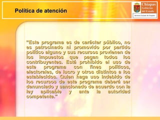 Política de atención “ Este programa es de carácter público, no es patrocinado ni promovido por partido político alguno y sus recursos provienen de los impuestos que pagan todos los contribuyentes. Está prohibido el uso de este programa con fines políticos, electorales, de lucro y otros distintos a los establecidos. Quien haga uso indebido de los recursos de este programa deberá ser denunciado y sancionado de acuerdo con la ley aplicable y ante la autoridad competente.” 
