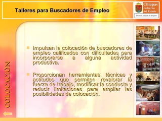 Talleres para Buscadores de Empleo Impulsan la colocación de buscadores de empleo calificados con dificultades para incorporarse a alguna actividad productiva. Proporcionan herramientas, técnicas y actitudes que permiten revalorar la fuerza de trabajo, modificar la conducta y reducir limitaciones para ampliar las posibilidades de colocación. COLOCACIÓN 