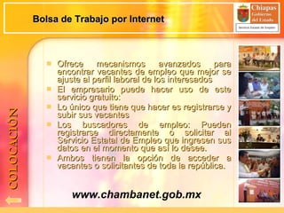 Bolsa de Trabajo por Internet Ofrece mecanismos avanzados para encontrar vacantes de empleo que mejor se ajuste al perfil laboral de los interesados El empresario puede hacer uso de este servicio gratuito: Lo único que tiene que hacer es registrarse y subir sus vacantes Los buscadores de empleo: Pueden registrarse directamente o solicitar al Servicio Estatal de Empleo que ingresen sus datos en el momento que así lo desee. Ambos tienen la opción de acceder a vacantes o solicitantes de toda la república. www.chambanet.gob.mx COLOCACIÓN 