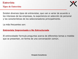 Entrevista Tipos de Entrevista Xinapsis Consultores Existen diversos  tipos de entrevistas , que van a variar de acuerdo a  los intereses de las empresas, la experiencia en selección de personal  y las características de los seleccionadores principalmente. La más frecuentes son: Entrevista Improvisada o No Estructurada El entrevistador formula preguntas acerca de diferentes temas a medida  que se presentan, en forma de una conversación común. 