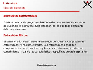 Entrevista Tipos de Entrevista Xinapsis Consultores Entrevistas Estructuradas Existe un marco de preguntas determinadas, que se establecen antes  de que inicie la entrevista. Son estándar, por lo que todo postulante  debe responderlas. Entrevistas Mixtas El seleccionador desarrolla una estrategia compuesta, con preguntas  estructuradas y no estructuradas. Las estructuradas permiten  comparaciones entre candidatos y las no estructuradas permiten un  conocimiento inicial de las características específicas de cada aspirante. 