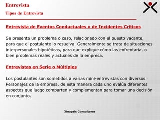 Entrevista Tipos de Entrevista Xinapsis Consultores Entrevista de Eventos Conductuales o de Incidentes Críticos Se presenta un problema o caso, relacionado con el puesto vacante,  para que el postulante lo resuelva. Generalmente se trata de situaciones  interpersonales hipotéticas, para que explique cómo las enfrentaría, o  bien problemas reales y  actuales de la empresa. Entrevistas en Serie o Múltiples Los postulantes son sometidos a varias mini-entrevistas con diversos  Personajes de la empresa, de esta manera cada uno evalúa diferentes  aspectos que luego comparten y complementan para tomar una decisión en conjunto. 