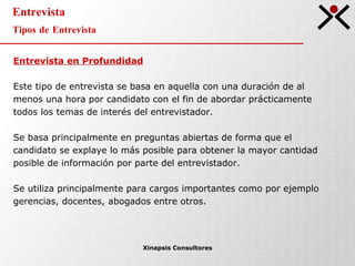 Entrevista Tipos de Entrevista Xinapsis Consultores Entrevista en Profundidad Este tipo de entrevista se basa en aquella con una duración de al menos una hora por candidato con el fin de abordar prácticamente todos los temas de interés del entrevistador.  Se basa principalmente en preguntas abiertas de forma que el candidato se explaye lo más posible para obtener la mayor cantidad posible de información por parte del entrevistador.  Se utiliza principalmente para cargos importantes como por ejemplo gerencias, docentes, abogados entre otros. 