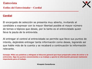 Entrevista Estilos del Entrevistador - Cordial Xinapsis Consultores Cordial El encargado de selección se presenta muy abierto, invitando al  candidato a expresar con la mayor libertad posible el mayor número  de temas o tópicos que desee, por lo tanto es el entrevistado quien  lleva la pauta de la entrevista. Al entregar el control al entrevistado se permite que lleve sus puntos de  interés, dejándole entregar tanta información como desee, logrando así  que hable más de la cuenta y se recabará a continuación la información  relevante.  Consejo: Mida sus palabras y aténgase al discurso general que haya preparado antes de entrar a la entrevista. Siga los puntos concernientes a su trabajo y aporte la información personal realmente  importante para el trabajo. 