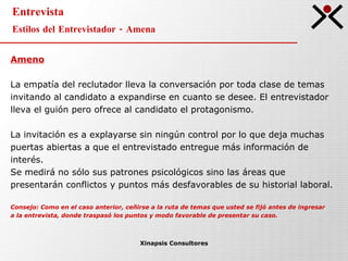 Entrevista Estilos del Entrevistador - Amena Xinapsis Consultores Ameno La empatía del reclutador lleva la conversación por toda clase de temas  invitando al candidato a expandirse en cuanto se desee. El entrevistador  lleva el guión pero ofrece al candidato el protagonismo. La invitación es a explayarse sin ningún control por lo que deja muchas  puertas abiertas a que el entrevistado entregue más información de  interés.  Se medirá no sólo sus patrones psicológicos sino las áreas que  presentarán conflictos y puntos más desfavorables de su historial laboral.  Consejo: Como en el caso anterior, ceñirse a la ruta de temas que usted se fijó antes de ingresar a la entrevista, donde traspasó los puntos y modo favorable de presentar su caso. 