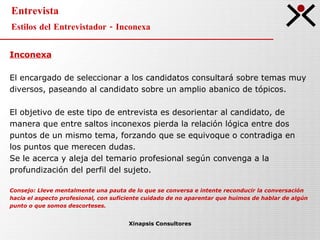 Entrevista Estilos del Entrevistador - Inconexa Xinapsis Consultores Inconexa El encargado de seleccionar a los candidatos consultará sobre temas muy  diversos, paseando al candidato sobre un amplio abanico de tópicos.  El objetivo de este tipo de entrevista es desorientar al candidato, de  manera que entre saltos inconexos pierda la relación lógica entre dos  puntos de un mismo tema, forzando que se equivoque o contradiga en  los puntos que merecen dudas.  Se le acerca y aleja del temario profesional según convenga a la  profundización del perfil del sujeto.  Consejo: Lleve mentalmente una pauta de lo que se conversa e intente reconducir la conversación  hacia el aspecto profesional, con suficiente cuidado de no aparentar que huimos de hablar de algún  punto o que somos descorteses.   