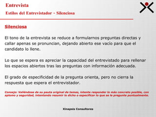 Entrevista Estilos del Entrevistador - Silenciosa Xinapsis Consultores Silenciosa El tono de la entrevista se reduce a formularnos preguntas directas y  callar apenas se pronuncian, dejando abierto ese vacío para que el  candidato lo llene. Lo que se espera es apreciar la capacidad del entrevistado para rellenar  los espacios abiertos tras las preguntas con información adecuada.  El grado de especificidad de la pregunta orienta, pero no cierra la  respuesta que espera el entrevistador.  Consejo: Valiéndose de su pauta original de temas, intente responder lo más concreto posible, con  aplomo y seguridad, intentando resumir lo dicho o especificar lo que se le pregunte puntualmente.   