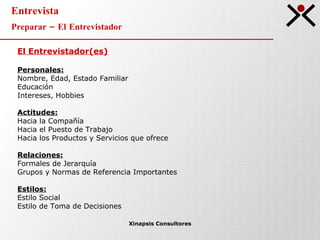 Entrevista Preparar – El Entrevistador Xinapsis Consultores El Entrevistador(es) Personales: Nombre, Edad, Estado Familiar Educación Intereses, Hobbies Actitudes: Hacia la Compañía Hacia el Puesto de Trabajo Hacia los Productos y Servicios que ofrece Relaciones: Formales de Jerarquía Grupos y Normas de Referencia Importantes Estilos: Estilo Social Estilo de Toma de Decisiones 