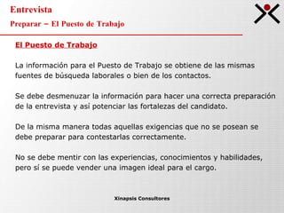 Entrevista Preparar – El Puesto de Trabajo Xinapsis Consultores El Puesto de Trabajo La información para el Puesto de Trabajo se obtiene de las mismas  fuentes de búsqueda laborales o bien de los contactos. Se debe desmenuzar la información para hacer una correcta preparación  de la entrevista y así potenciar las fortalezas del candidato.  De la misma manera todas aquellas exigencias que no se posean se  debe preparar para contestarlas correctamente. No se debe mentir con las experiencias, conocimientos y habilidades,  pero sí se puede vender una imagen ideal para el cargo.  