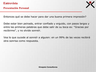 Entrevista Presentación Personal Xinapsis Consultores Entonces qué se debe hacer para dar una buena primera impresión? Debe estar bien peinado, entrar confiado y erguido, con pasos largos y entre las primeras palabras que debe salir de su boca es: “Gracias por recibirme”, y no olvide sonreír.  Vea lo que sucede al sonreír a alguien: en un 99% de las veces recibirá otra sonrisa como respuesta. 