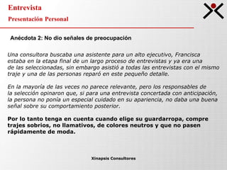 Entrevista Presentación Personal Xinapsis Consultores Anécdota 2: No dio señales de preocupación   Una consultora buscaba una asistente para un alto ejecutivo, Francisca  estaba en la etapa final de un largo proceso de entrevistas y ya era una  de las seleccionadas, sin embargo asistió a todas las entrevistas con el mismo  traje y una de las personas reparó en este pequeño detalle. En la mayoría de las veces no parece relevante, pero los responsables de  la selección opinaron que, si para una entrevista concertada con anticipación,  la persona no ponía un especial cuidado en su apariencia, no daba una buena  señal sobre su comportamiento posterior. Por lo tanto tenga en cuenta cuando elige su guardarropa, compre  trajes sobrios, no llamativos, de colores neutros y que no pasen  rápidamente de moda. 