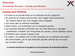 Entrevista Presentación Personal – Consejo para Hombres Xinapsis Consultores El traje es la prenda focal en el vestuario de los negocios. En general los trajes oscuros dan una imagen más autoritaria;  los colores claros dan una imagen más amigable. Las rayas dan la máxima autoridad. Debe entrar a la entrevista con la chaqueta puesta. Las camisas blancas uniformes son las más efectivas y agregan  credibilidad; también son frecuentes los azules y otros pasteles claros. Prohibido usar camisa manga corta. El cuello y la corbata son lo más expuesto en el vestuario por parte  del entrevistado, por lo que descarte aquella camisa que no luzca  con un buen cuello. La buena presencia le ayudará en los procesos de búsqueda laboral. Consejo para Hombres 