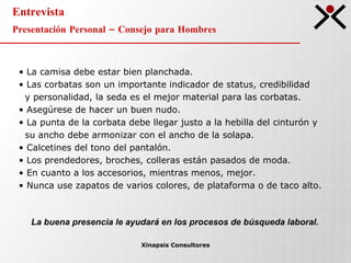 Entrevista Presentación Personal – Consejo para Hombres Xinapsis Consultores La camisa debe estar bien planchada. Las corbatas son un importante indicador de status, credibilidad  y personalidad, la seda es el mejor material para las corbatas.  Asegúrese de hacer un buen nudo. La punta de la corbata debe llegar justo a la hebilla del cinturón y  su ancho debe armonizar con el ancho de la solapa. Calcetines del tono del pantalón. Los prendedores, broches, colleras están pasados de moda. En cuanto a los accesorios, mientras menos, mejor. Nunca use zapatos de varios colores, de plataforma o de taco alto.  La buena presencia le ayudará en los procesos de búsqueda laboral. 