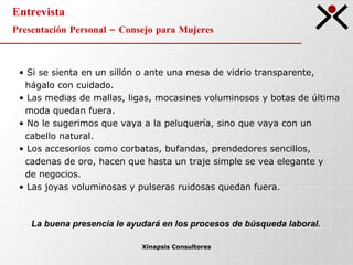 Entrevista Presentación Personal – Consejo para Mujeres Xinapsis Consultores Si se sienta en un sillón o ante una mesa de vidrio transparente,  hágalo con cuidado. Las medias de mallas, ligas, mocasines voluminosos y botas de última  moda quedan fuera. No le sugerimos que vaya a la peluquería, sino que vaya con un cabello natural.  Los accesorios como corbatas, bufandas, prendedores sencillos,  cadenas de oro, hacen que hasta un traje simple se vea elegante y  de negocios. Las joyas voluminosas y pulseras ruidosas quedan fuera. La buena presencia le ayudará en los procesos de búsqueda laboral. 