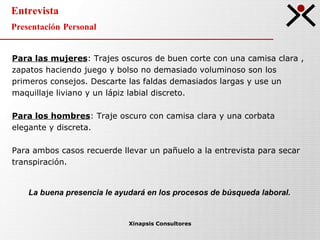 Entrevista Presentación Personal  Xinapsis Consultores Para las mujeres : Trajes oscuros de buen corte con una camisa clara , zapatos haciendo juego y bolso no demasiado voluminoso son los primeros consejos. Descarte las faldas demasiados largas y use un maquillaje liviano y un lápiz labial discreto.  Para los hombres : Traje oscuro con camisa clara y una corbata elegante y discreta. Para ambos casos recuerde llevar un pañuelo a la entrevista para secar transpiración.  La buena presencia le ayudará en los procesos de búsqueda laboral. 