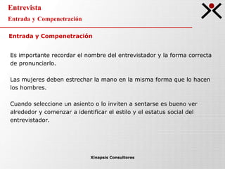Entrevista Entrada y Compenetración Xinapsis Consultores Entrada y Compenetración Es importante recordar el nombre del entrevistador y la forma correcta  de pronunciarlo. Las mujeres deben estrechar la mano en la misma forma que lo hacen  los hombres. Cuando seleccione un asiento o lo inviten a sentarse es bueno ver alrededor y comenzar a identificar el estilo y el estatus social del entrevistador. 