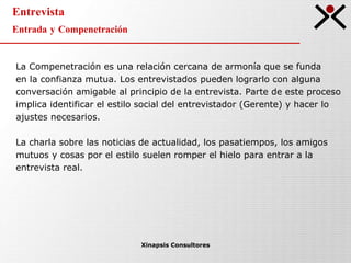 Entrevista Entrada y Compenetración Xinapsis Consultores La Compenetración es una relación cercana de armonía que se funda  en la confianza mutua. Los entrevistados pueden lograrlo con alguna conversación amigable al principio de la entrevista. Parte de este proceso implica identificar el estilo social del entrevistador (Gerente) y hacer lo ajustes necesarios. La charla sobre las noticias de actualidad, los pasatiempos, los amigos mutuos y cosas por el estilo suelen romper el hielo para entrar a la entrevista real. 