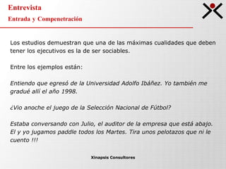 Entrevista Entrada y Compenetración Xinapsis Consultores Los estudios demuestran que una de las máximas cualidades que deben tener los ejecutivos es la de ser sociables. Entre los ejemplos están: Entiendo que egresó de la Universidad Adolfo Ibáñez. Yo también me gradué allí el año 1998. ¿Vio anoche el juego de la Selección Nacional de Fútbol? Estaba conversando con Julio, el auditor de la empresa que está abajo.  El y yo jugamos paddle todos los Martes. Tira unos pelotazos que ni le cuento !!! 