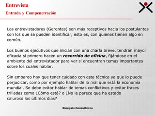 Entrevista Entrada y Compenetración Xinapsis Consultores Los entrevistadores (Gerentes) son más receptivos hacia los postulantes con los que se pueden identificar, esto es, con quienes tienen algo en común. Los buenos ejecutivos que inician con una charla breve, tendrán mayor eficacia si primero hacen un  recorrido de oficina , fijándose en el ambiente del entrevistador para ver si encuentran temas importantes sobre los cuales hablar. Sin embargo hay que tener cuidado con esta técnica ya que lo puede perjudicar, como por ejemplo hablar de lo mal que está la economía mundial. Se debe evitar hablar de temas conflictivos y evitar frases trilladas como ¿Cómo está? o ¿No le parece que ha estado  caluroso los últimos días? 