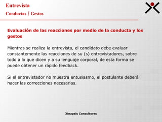 Entrevista Conductas / Gestos Xinapsis Consultores Evaluación de las reacciones por medio de la conducta y los gestos Mientras se realiza la entrevista, el candidato debe evaluar constantemente las reacciones de su (s) entrevistadores, sobre todo a lo que dicen y a su lenguaje corporal, de esta forma se puede obtener un rápido feedback.  Si el entrevistador no muestra entusiasmo, el postulante deberá hacer las correcciones necesarias.  