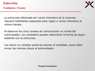 Entrevista Conductas / Gestos Xinapsis Consultores La entrevista efectuada por varios miembros de la empresa, requiere habilidades especiales para vigilar a varios individuos al mismo tiempo. Al observar los cinco canales de comunicación no verbal del entrevistador, los candidatos pueden determinar la forma de seguir adelante con la entrevista. Las claves no verbales positivas animan al candidato, quien debe enviar las mismas claves al entrevistador. 