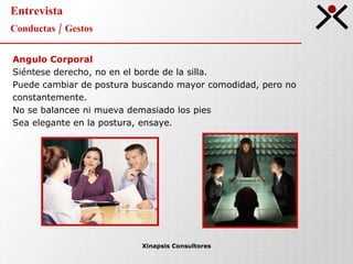 Entrevista Conductas / Gestos Xinapsis Consultores Angulo Corporal Siéntese derecho, no en el borde de la silla.  Puede cambiar de postura buscando mayor comodidad, pero no  constantemente. No se balancee ni mueva demasiado los pies Sea elegante en la postura, ensaye. 