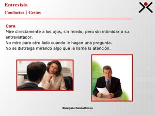 Entrevista Conductas / Gestos Xinapsis Consultores Cara Mire directamente a los ojos, sin miedo, pero sin intimidar a su  entrevistador. No mire para otro lado cuando le hagan una pregunta. No se distraiga mirando algo que le llame la atención. 