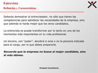 Entrevista Definición y Características Xinapsis Consultores Deberás demostrar al entrevistador, no sólo que tienes las competencias para satisfacer las necesidades de la empresa, sino que además lo harás mejor que los otros candidatos. La entrevista se puede transformar por lo tanto en uno de los momentos más importantes en tu vida profesional. Un tercero, con “poder”, decidirá si eres o no la persona indicada para el cargo, por lo que debes prepararla.  Recuerda que la empresa no busca al mejor candidato, sino al más idóneo. 