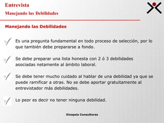 Entrevista Manejando las Debilidades Xinapsis Consultores Es una pregunta fundamental en todo proceso de selección, por lo que también debe prepararse a fondo. Se debe preparar una lista honesta con 2 ó 3 debilidades asociadas netamente al ámbito laboral. Se debe tener mucho cuidado al hablar de una debilidad ya que se puede ramificar a otras. No se debe aportar gratuitamente al entrevistador más debilidades. Lo peor es decir no tener ninguna debilidad. Manejando las Debilidades 